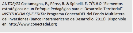 Cuadro de texto: AUTOR/ES Costamagna, P., Pérez, R. & Spinelli, E. TÍTULO “Elementos estratégicos de un Enfoque Pedagógico para el Desarrollo Territorial” INSTITUCION QUE EDITA: Programa ConectaDEL del Fondo Multilateral del Inversiones (Banco Interamericano de Desarrollo. 2013). Disponible en: http://www.conectadel.org  